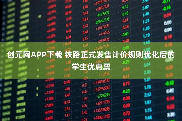 创元网APP下载 铁路正式发售计价规则优化后的学生优惠票