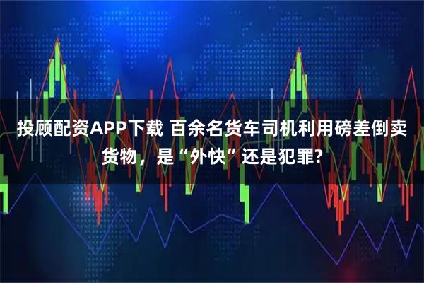 投顾配资APP下载 百余名货车司机利用磅差倒卖货物，是“外快”还是犯罪?