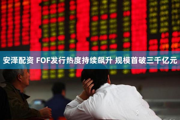安泽配资 FOF发行热度持续飙升 规模首破三千亿元
