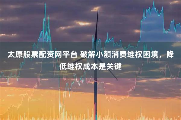 太原股票配资网平台 破解小额消费维权困境，降低维权成本是关键