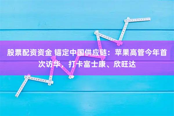 股票配资资金 锚定中国供应链：苹果高管今年首次访华，打卡富士康、欣旺达