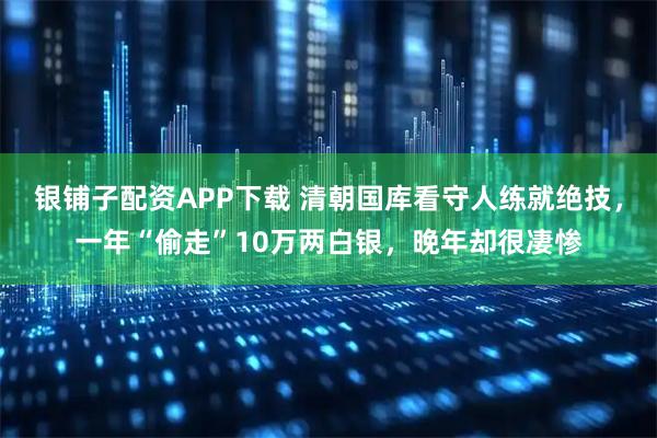 银铺子配资APP下载 清朝国库看守人练就绝技，一年“偷走”10万两白银，晚年却很凄惨