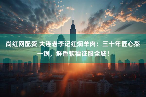 尚红网配资 大连老李记红焖羊肉：三十年匠心熬一锅，鲜香软糯征服全城！