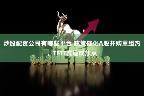 炒股配资公司有哪些平台 政策催化A股并购重组热，TMT赛道成焦点
