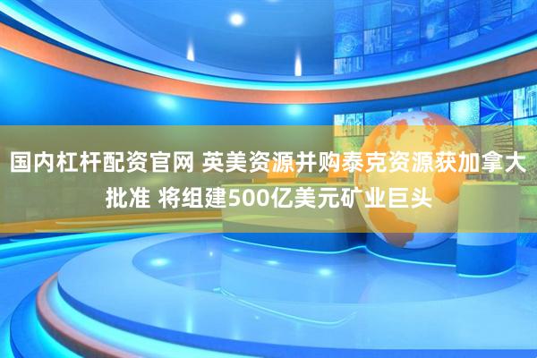 国内杠杆配资官网 英美资源并购泰克资源获加拿大批准 将组建500亿美元矿业巨头