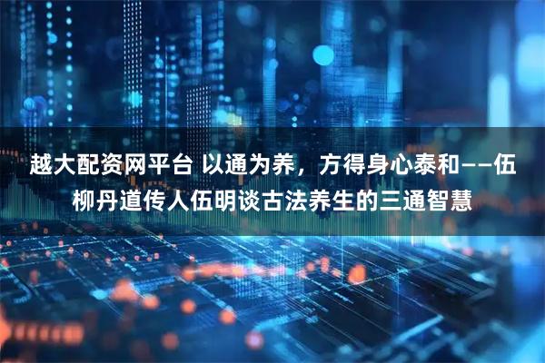 越大配资网平台 以通为养，方得身心泰和——伍柳丹道传人伍明谈古法养生的三通智慧