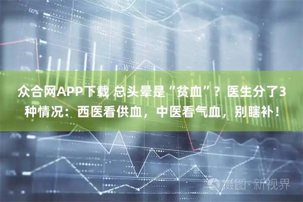 众合网APP下载 总头晕是“贫血”？医生分了3种情况：西医看供血，中医看气血，别瞎补！