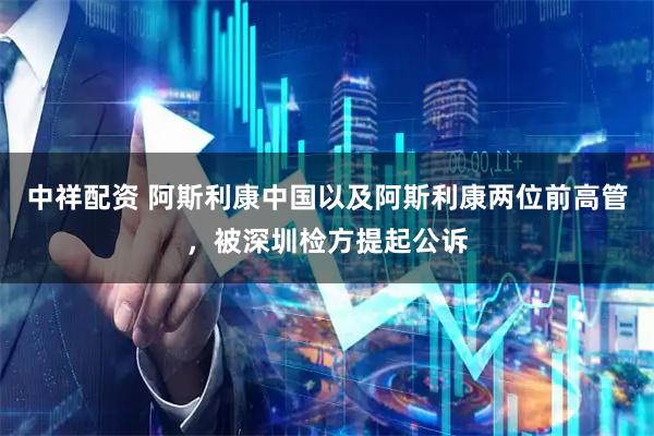 中祥配资 阿斯利康中国以及阿斯利康两位前高管，被深圳检方提起公诉