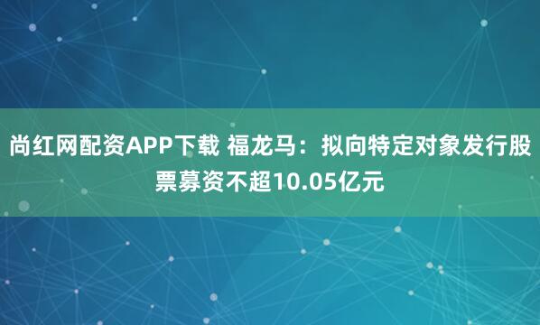 尚红网配资APP下载 福龙马：拟向特定对象发行股票募资不超10.05亿元