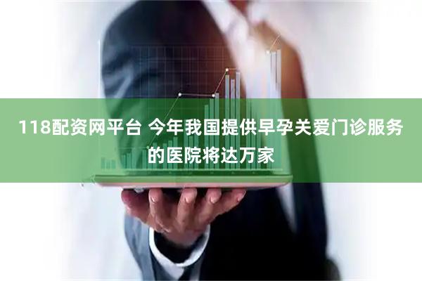 118配资网平台 今年我国提供早孕关爱门诊服务的医院将达万家