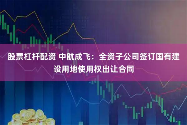 股票杠杆配资 中航成飞：全资子公司签订国有建设用地使用权出让合同