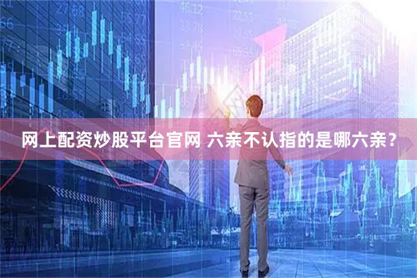 网上配资炒股平台官网 六亲不认指的是哪六亲？
