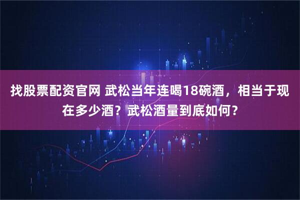 找股票配资官网 武松当年连喝18碗酒，相当于现在多少酒？武松酒量到底如何？