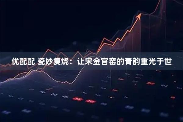 优配配 瓷妙复烧：让宋金官窑的青韵重光于世