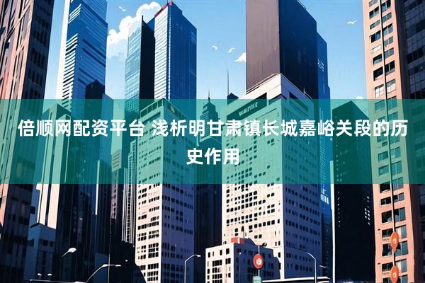 倍顺网配资平台 浅析明甘肃镇长城嘉峪关段的历史作用