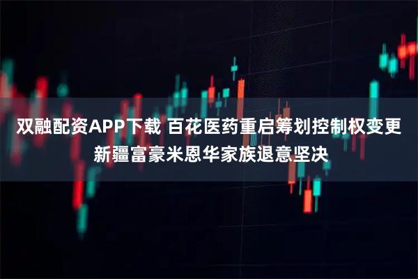 双融配资APP下载 百花医药重启筹划控制权变更 新疆富豪米恩华家族退意坚决