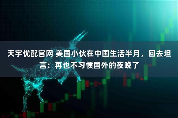 天宇优配官网 美国小伙在中国生活半月，回去坦言：再也不习惯国外的夜晚了