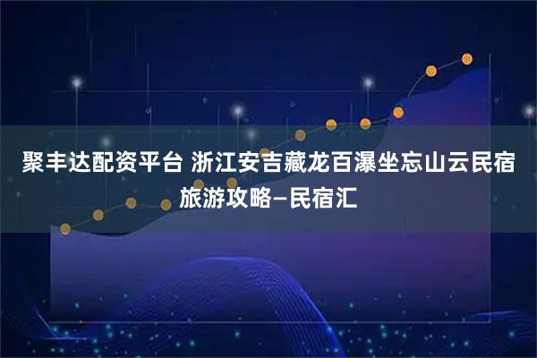 聚丰达配资平台 浙江安吉藏龙百瀑坐忘山云民宿旅游攻略—民宿汇
