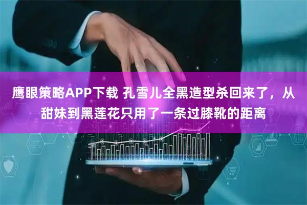 鹰眼策略APP下载 孔雪儿全黑造型杀回来了，从甜妹到黑莲花只用了一条过膝靴的距离