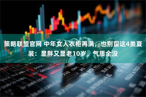 策略联盟官网 中年女人衣柜再满，也别留这4类夏装：显胖又显老10岁，气质全没