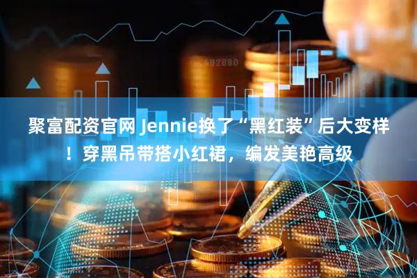 聚富配资官网 Jennie换了“黑红装”后大变样！穿黑吊带搭小红裙，编发美艳高级